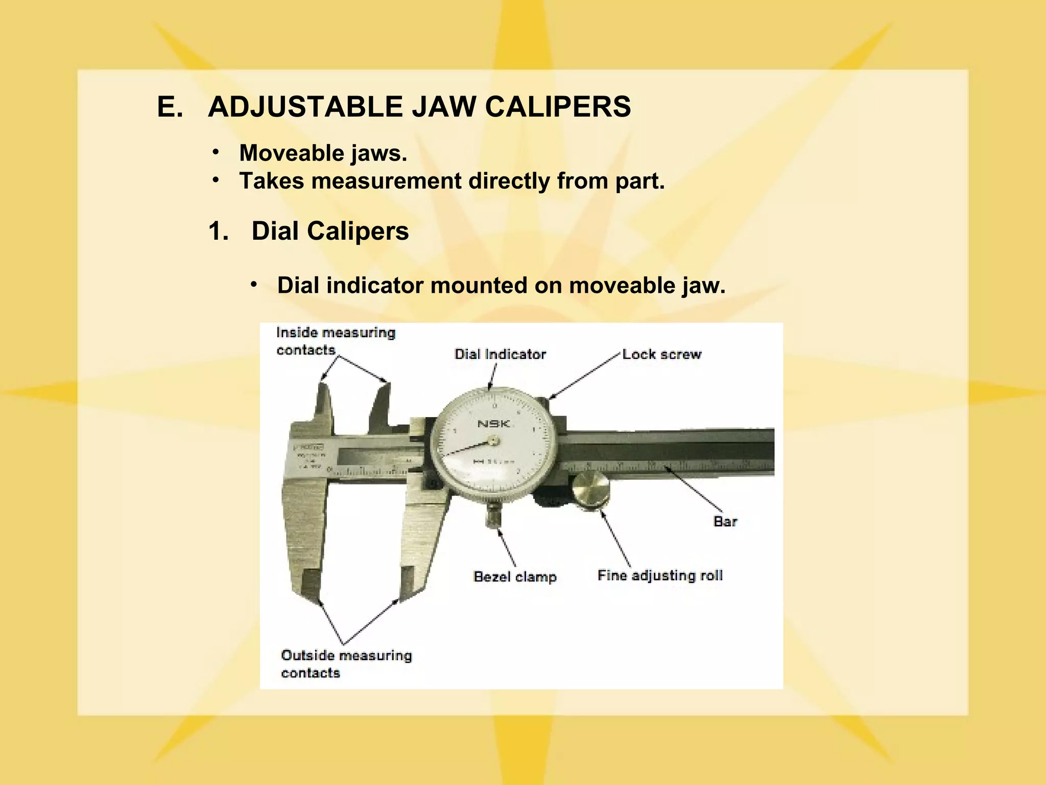 E. ADJUSTABLE JAW CALIPERS
   • Moveable jaws.
   • Takes measurement directly from part.

  1. Dial Calipers
      • Dial indicator mounted on moveable jaw.
 