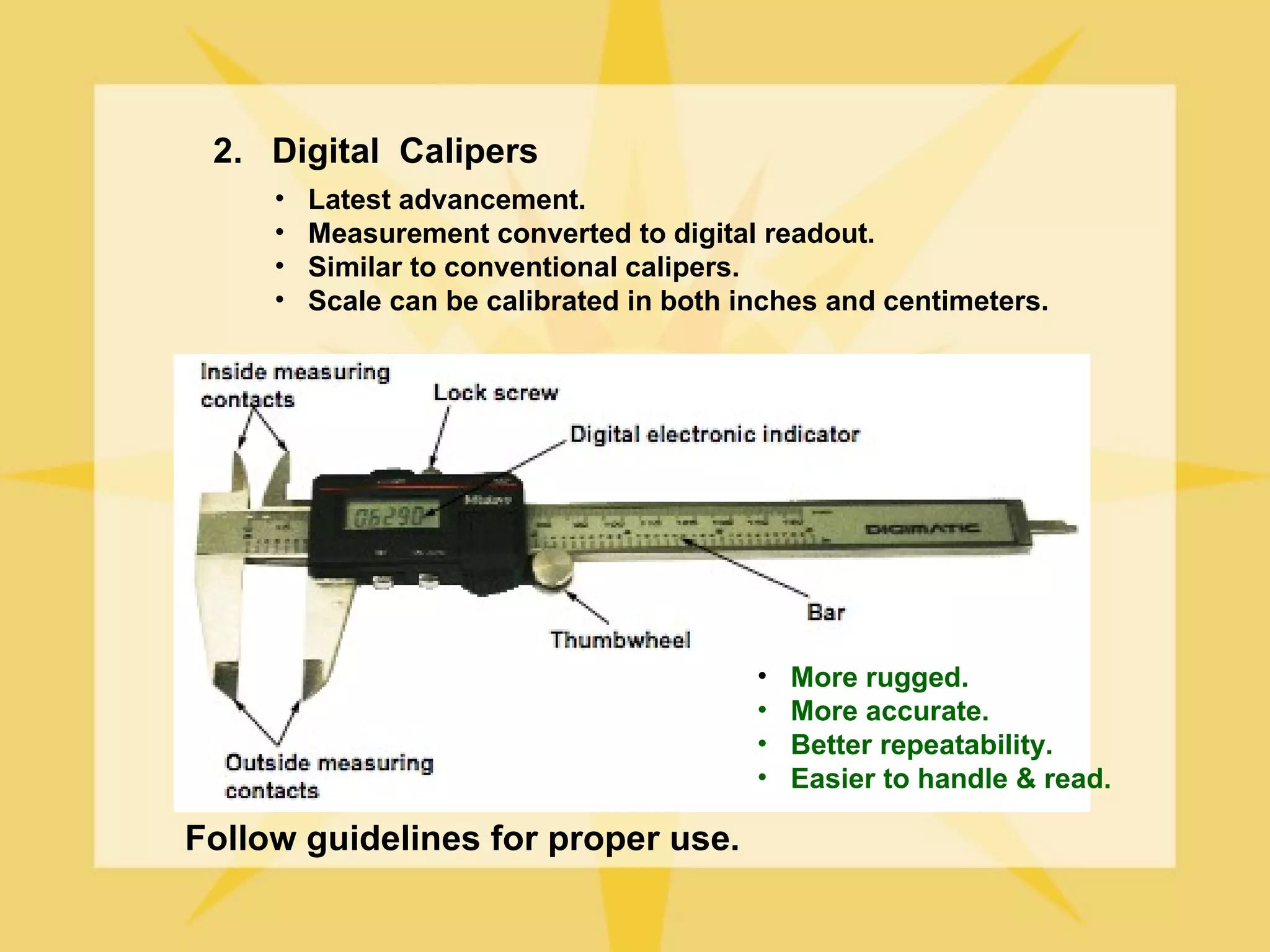 2. Digital Calipers
     •   Latest advancement.
     •   Measurement converted to digital readout.
     •   Similar to conventional calipers.
     •   Scale can be calibrated in both inches and centimeters.




                                          •   More rugged.
                                          •   More accurate.
                                          •   Better repeatability.
                                          •   Easier to handle & read.

Follow guidelines for proper use.
 