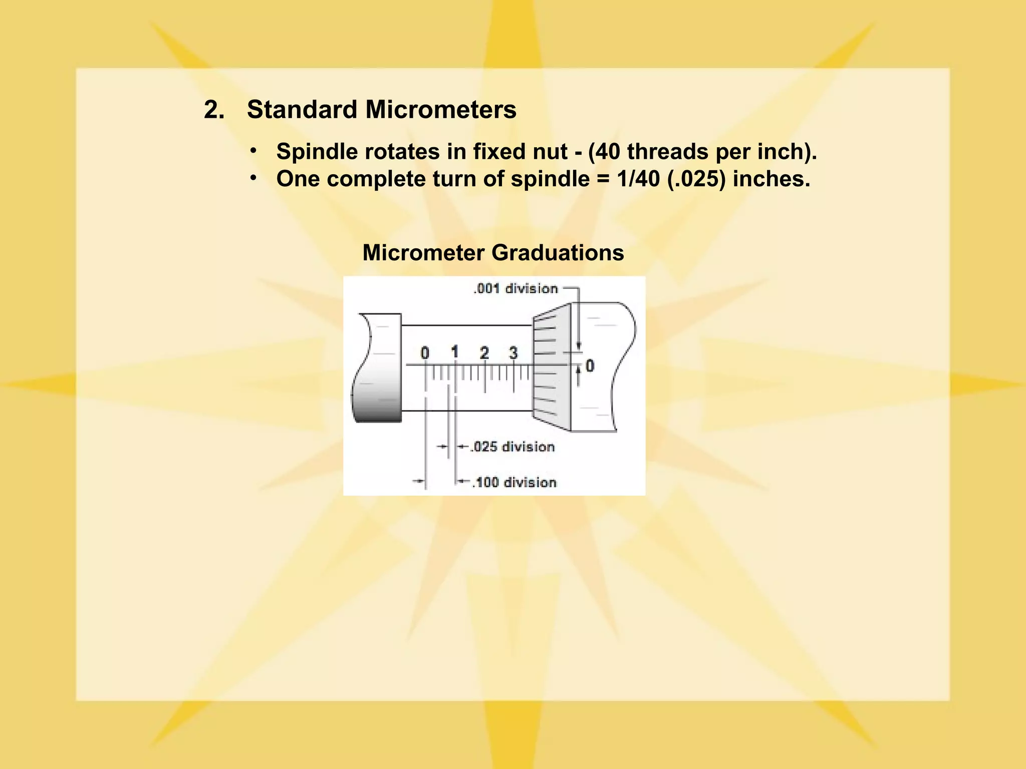 2. Standard Micrometers
   • Spindle rotates in fixed nut - (40 threads per inch).
   • One complete turn of spindle = 1/40 (.025) inches.


             Micrometer Graduations
 