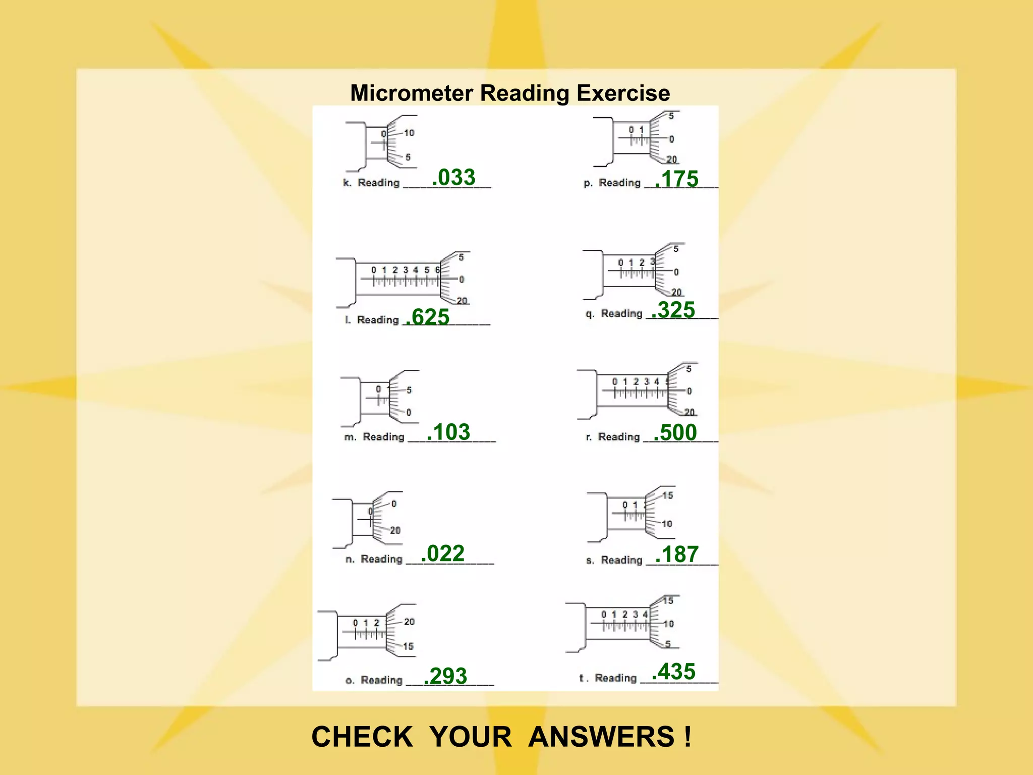 Micrometer Reading Exercise


        .033               .175




      .625                 .325




        .103               .500




       .022                .187




        .293               .435

CHECK YOUR ANSWERS !
 