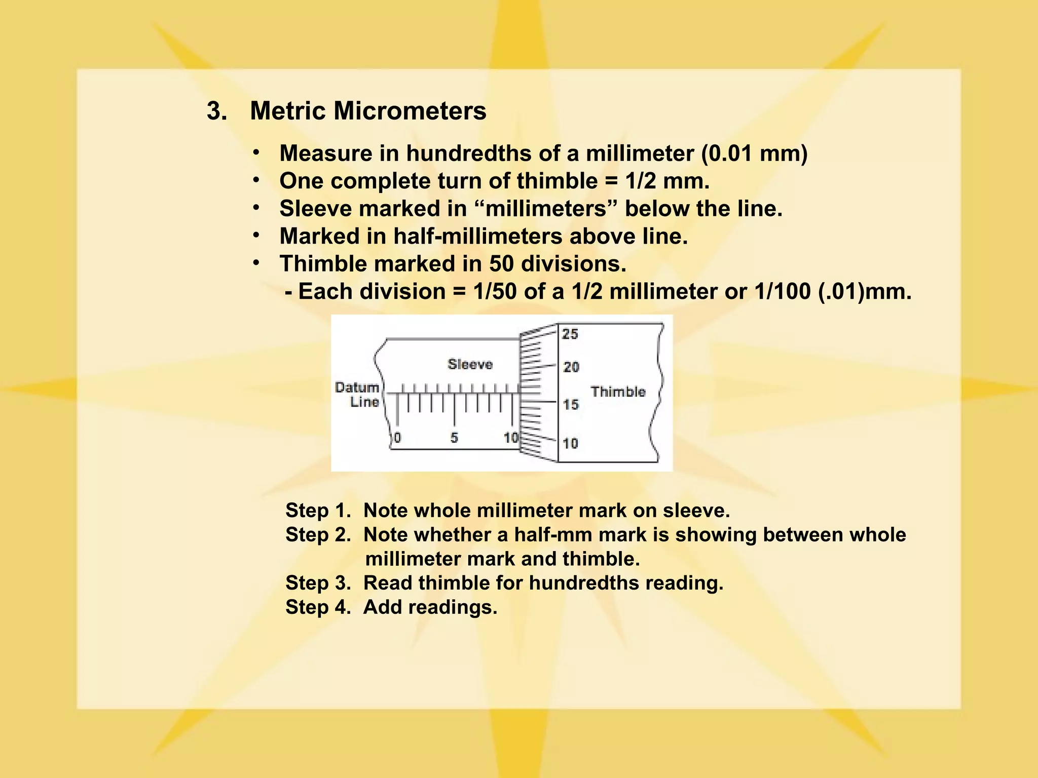 3. Metric Micrometers
   •   Measure in hundredths of a millimeter (0.01 mm)
   •   One complete turn of thimble = 1/2 mm.
   •   Sleeve marked in “millimeters” below the line.
   •   Marked in half-millimeters above line.
   •   Thimble marked in 50 divisions.
       - Each division = 1/50 of a 1/2 millimeter or 1/100 (.01)mm.




       Step 1. Note whole millimeter mark on sleeve.
       Step 2. Note whether a half-mm mark is showing between whole
               millimeter mark and thimble.
       Step 3. Read thimble for hundredths reading.
       Step 4. Add readings.
 