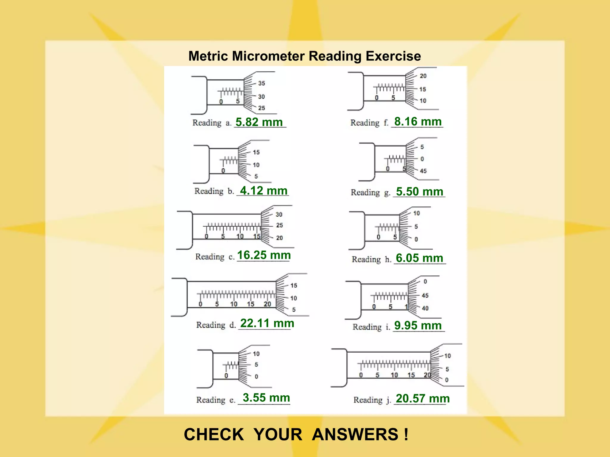 Metric Micrometer Reading Exercise



      5.82 mm                 8.16 mm




       4.12 mm                5.50 mm




       16.25 mm               6.05 mm




       22.11 mm               9.95 mm




       3.55 mm                20.57 mm


CHECK YOUR ANSWERS !
 