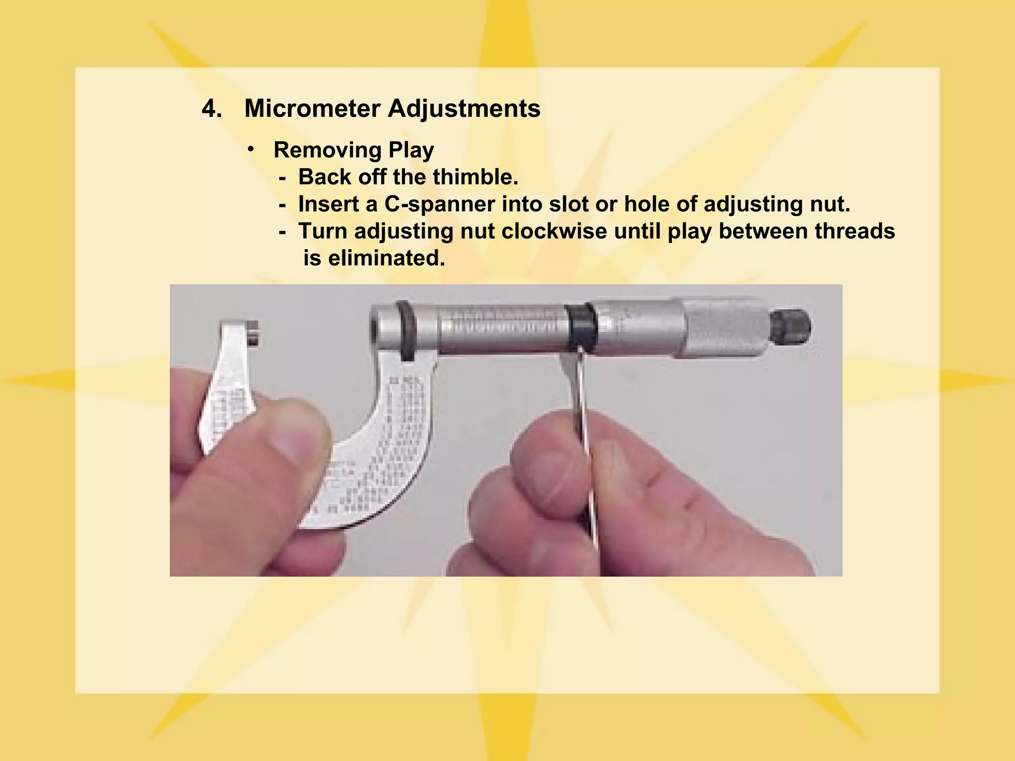 4. Micrometer Adjustments
   • Removing Play
     - Back off the thimble.
     - Insert a C-spanner into slot or hole of adjusting nut.
     - Turn adjusting nut clockwise until play between threads
        is eliminated.
 