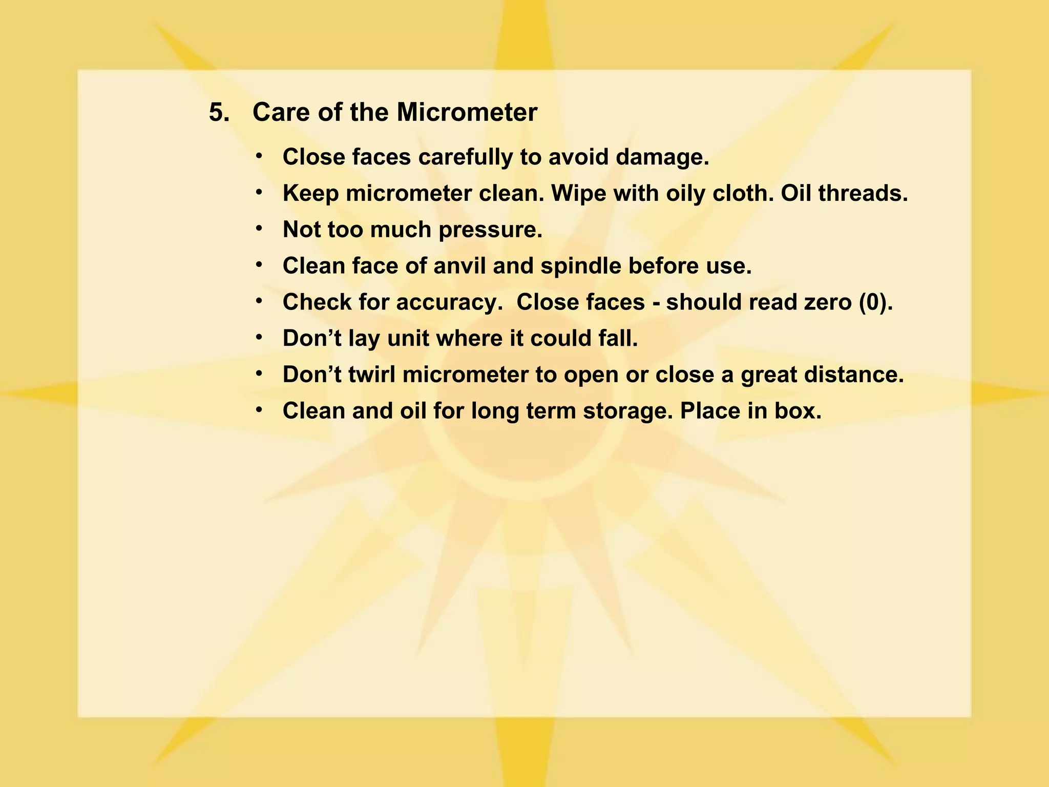 5. Care of the Micrometer
   • Close faces carefully to avoid damage.
   • Keep micrometer clean. Wipe with oily cloth. Oil threads.
   • Not too much pressure.
   • Clean face of anvil and spindle before use.
   • Check for accuracy. Close faces - should read zero (0).
   • Don’t lay unit where it could fall.
   • Don’t twirl micrometer to open or close a great distance.
   • Clean and oil for long term storage. Place in box.
 