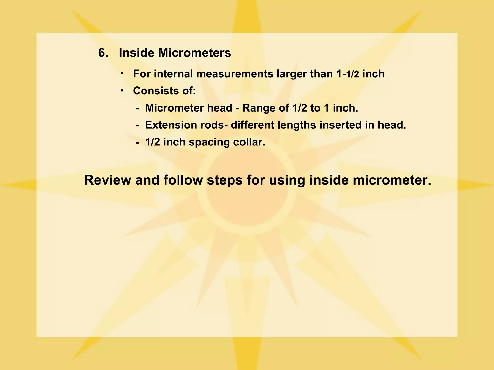 6. Inside Micrometers
     • For internal measurements larger than 1-1/2 inch
     • Consists of:
       - Micrometer head - Range of 1/2 to 1 inch.
       - Extension rods- different lengths inserted in head.
       - 1/2 inch spacing collar.


Review and follow steps for using inside micrometer.
 