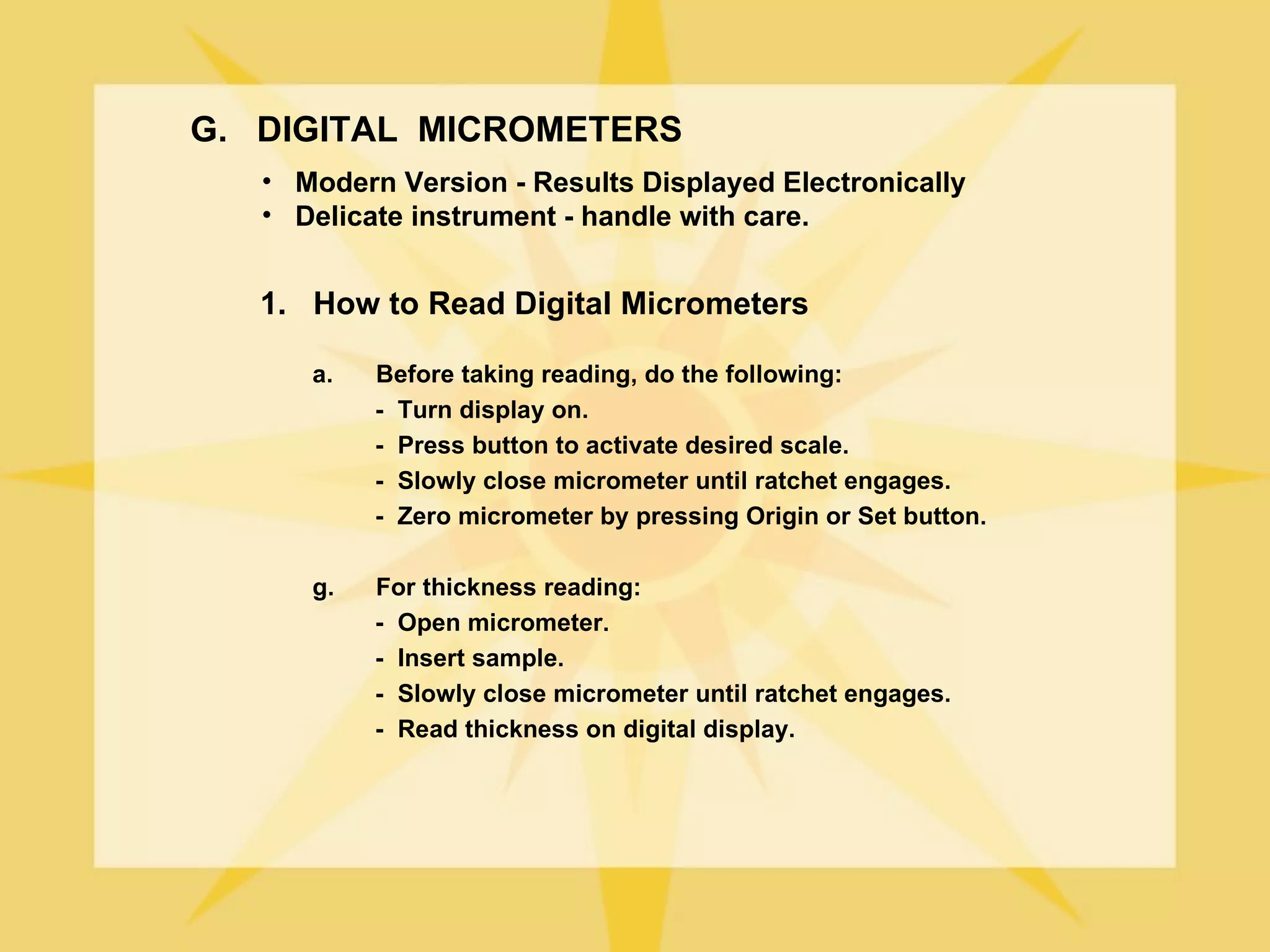 G. DIGITAL MICROMETERS
   • Modern Version - Results Displayed Electronically
   • Delicate instrument - handle with care.


   1. How to Read Digital Micrometers

      a.   Before taking reading, do the following:
           - Turn display on.
           - Press button to activate desired scale.
           - Slowly close micrometer until ratchet engages.
           - Zero micrometer by pressing Origin or Set button.

      g.   For thickness reading:
           - Open micrometer.
           - Insert sample.
           - Slowly close micrometer until ratchet engages.
           - Read thickness on digital display.
 