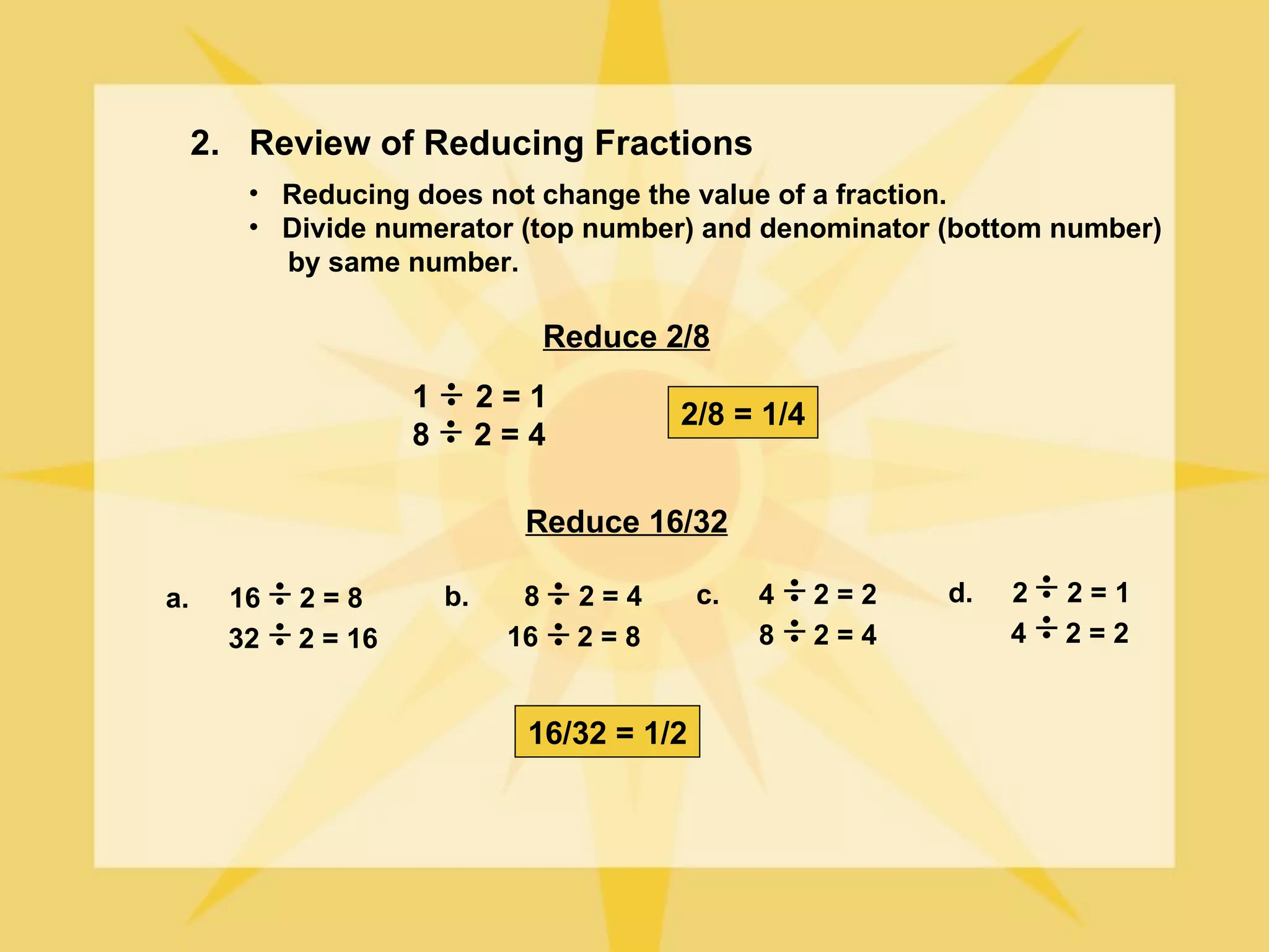 2. Review of Reducing Fractions
        • Reducing does not change the value of a fraction.
        • Divide numerator (top number) and denominator (bottom number)
          by same number.

                                    Reduce 2/8
                     1        2=1
                                            2/8 = 1/4
                     8        2=4

                                Reduce 16/32

a.     16   2=8          b.     8     2=4     c.   4    2=2   d.   2   2=1
       32   2 = 16             16     2=8          8    2=4        4   2=2


                                16/32 = 1/2
 