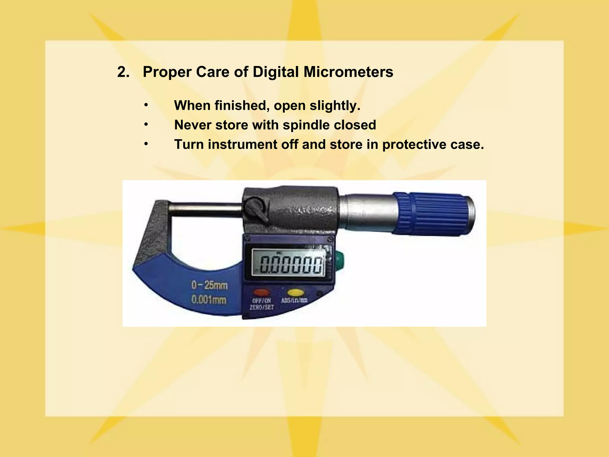 2. Proper Care of Digital Micrometers

   •   When finished, open slightly.
   •   Never store with spindle closed
   •   Turn instrument off and store in protective case.
 