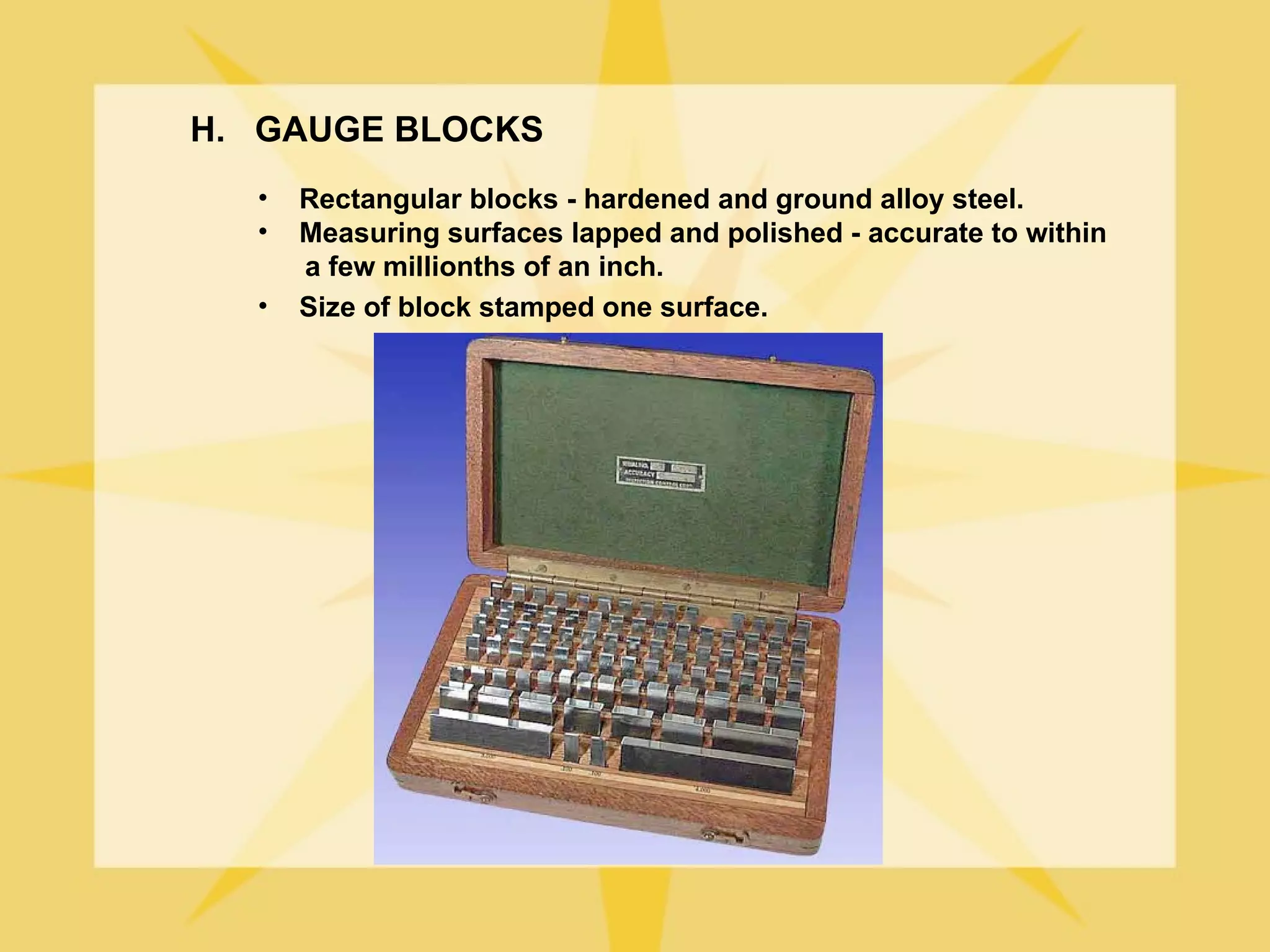 H. GAUGE BLOCKS
  •   Rectangular blocks - hardened and ground alloy steel.
  •   Measuring surfaces lapped and polished - accurate to within
      a few millionths of an inch.
  •   Size of block stamped one surface.
 