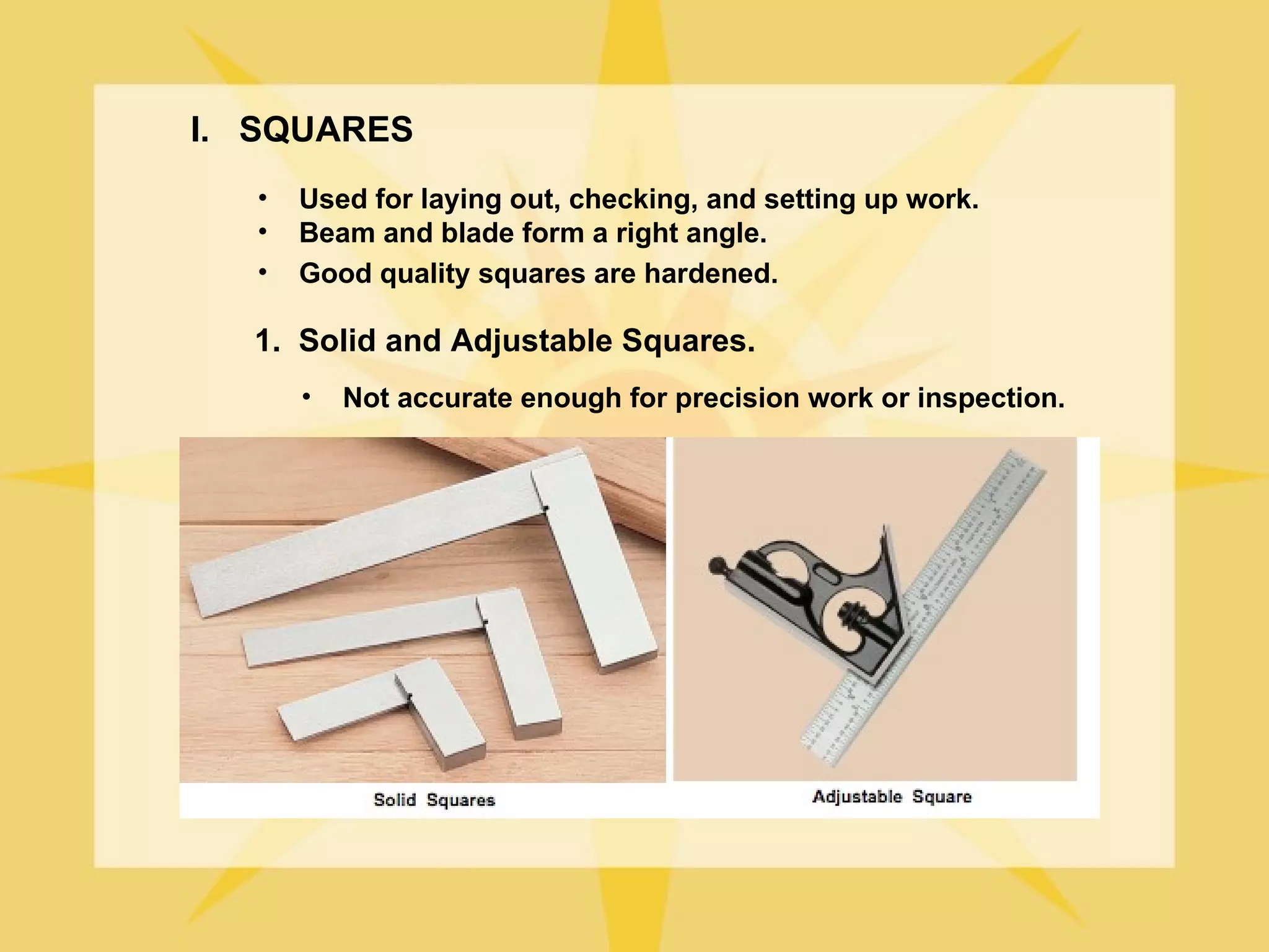 I. SQUARES
   •   Used for laying out, checking, and setting up work.
   •   Beam and blade form a right angle.
   •   Good quality squares are hardened.

  1. Solid and Adjustable Squares.
       •   Not accurate enough for precision work or inspection.
 