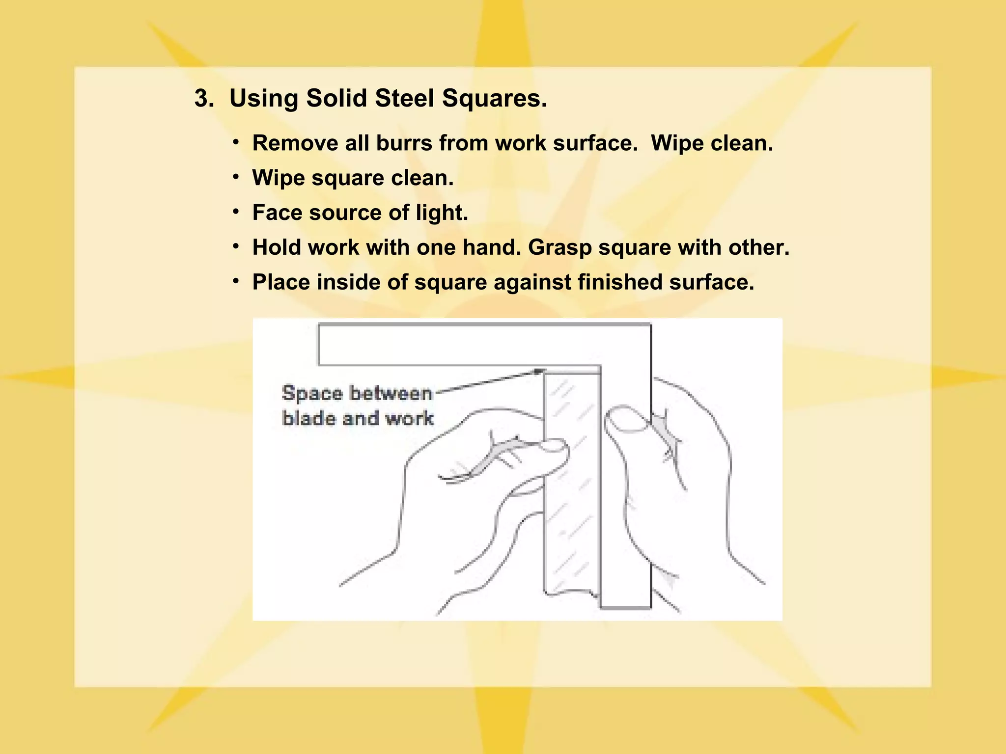 3. Using Solid Steel Squares.
   • Remove all burrs from work surface. Wipe clean.
   • Wipe square clean.
   • Face source of light.
   • Hold work with one hand. Grasp square with other.
   • Place inside of square against finished surface.
 