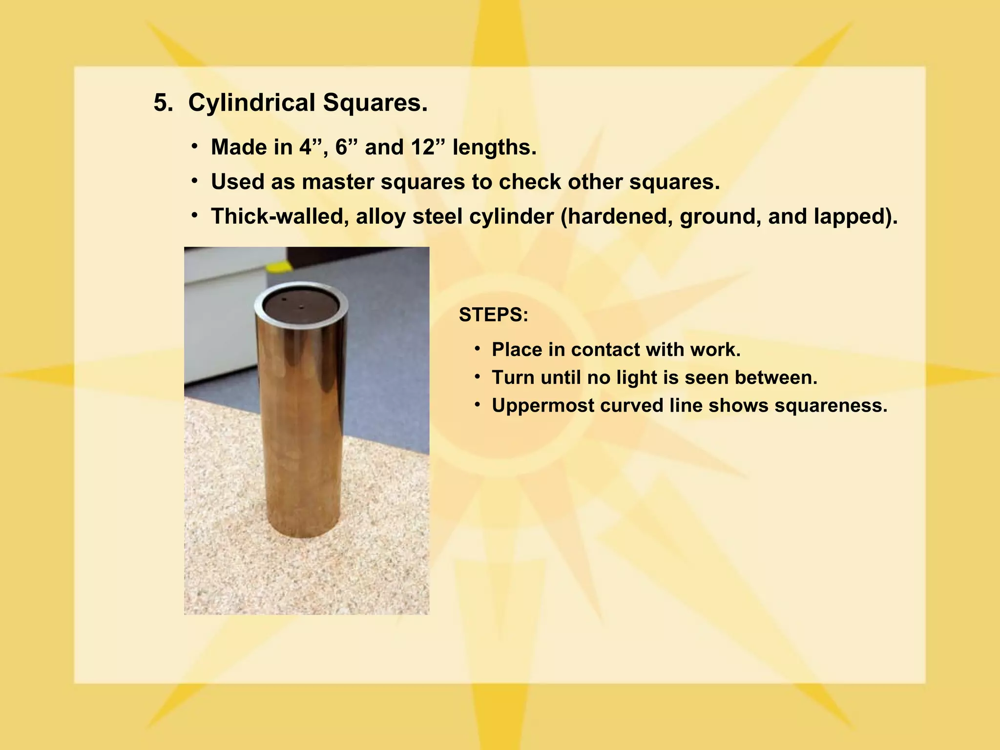 5. Cylindrical Squares.
   • Made in 4”, 6” and 12” lengths.
   • Used as master squares to check other squares.
   • Thick-walled, alloy steel cylinder (hardened, ground, and lapped).



                            STEPS:
                              • Place in contact with work.
                              • Turn until no light is seen between.
                              • Uppermost curved line shows squareness.
 