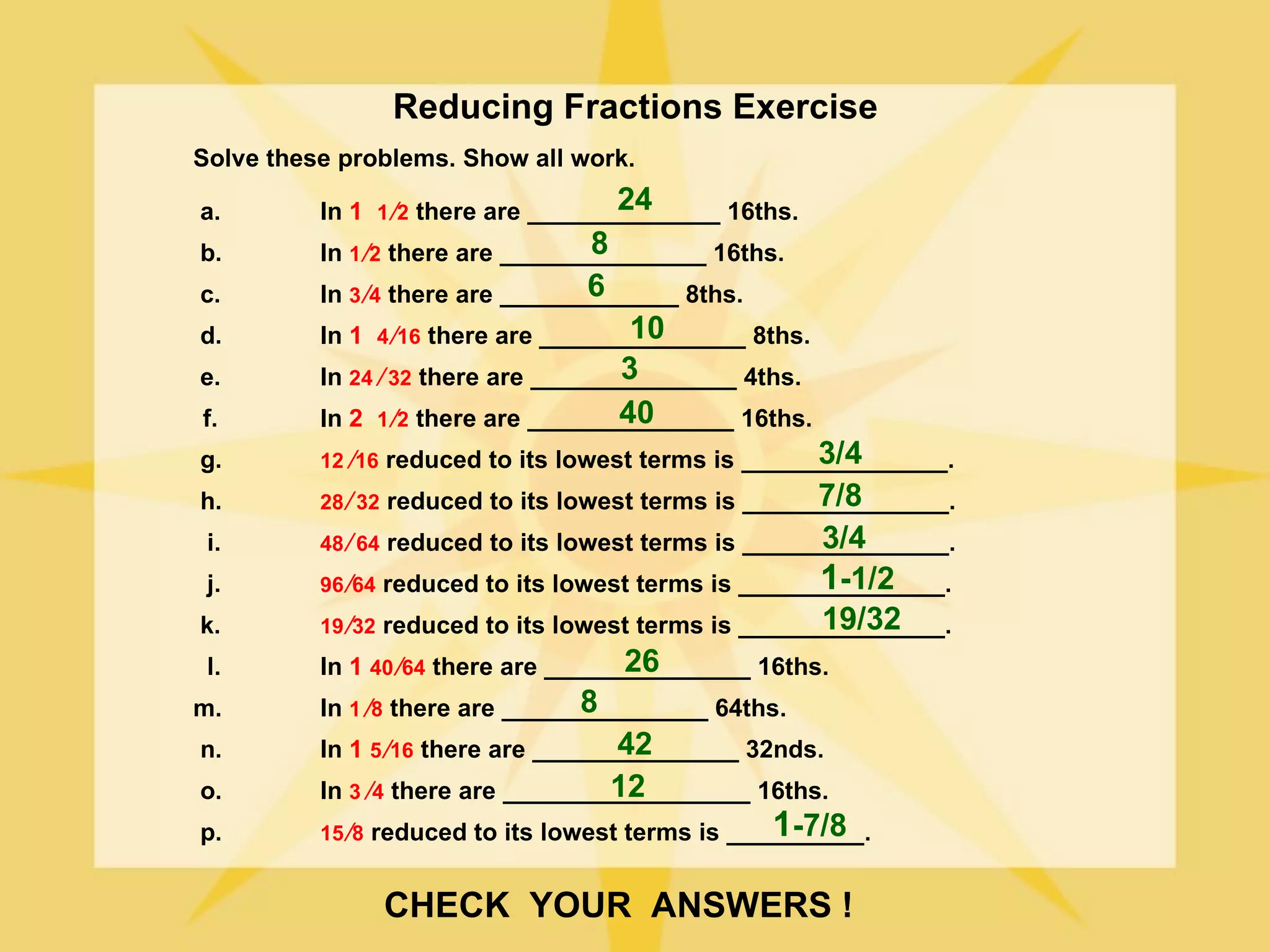 Reducing Fractions Exercise
Solve these problems. Show all work.

a.                                   24
          In 1 1 ⁄2 there are ______________ 16ths.
b.                                 8
          In 1 ⁄2 there are _______________ 16ths.
c.                                6
          In 3 ⁄4 there are _____________ 8ths.
d.                                    10
          In 1 4 ⁄16 there are _______________ 8ths.
e.                                    3
          In 24 ⁄ 32 there are _______________ 4ths.
f.                                   40
          In 2 1 ⁄2 there are _______________ 16ths.
g.                                                    3/4
          12 ⁄16 reduced to its lowest terms is _______________.
h.                                                     7/8
          28 ⁄ 32 reduced to its lowest terms is _______________.
 i.                                                    3/4
          48 ⁄ 64 reduced to its lowest terms is _______________.
 j.                                                    1
                                                       -1/2
          96 ⁄64 reduced to its lowest terms is _______________.
k.                                                    19/32
          19 ⁄32 reduced to its lowest terms is _______________.
 l.                                   26
          In 1 40 ⁄64 there are _______________ 16ths.
m.                                8
          In 1 ⁄8 there are _______________ 64ths.
n.                                   42
          In 1 5 ⁄16 there are _______________ 32nds.
o.                                  12
          In 3 ⁄4 there are __________________ 16ths.
p.                                                1 -7/8
          15 ⁄8 reduced to its lowest terms is __________.


               CHECK YOUR ANSWERS !
 