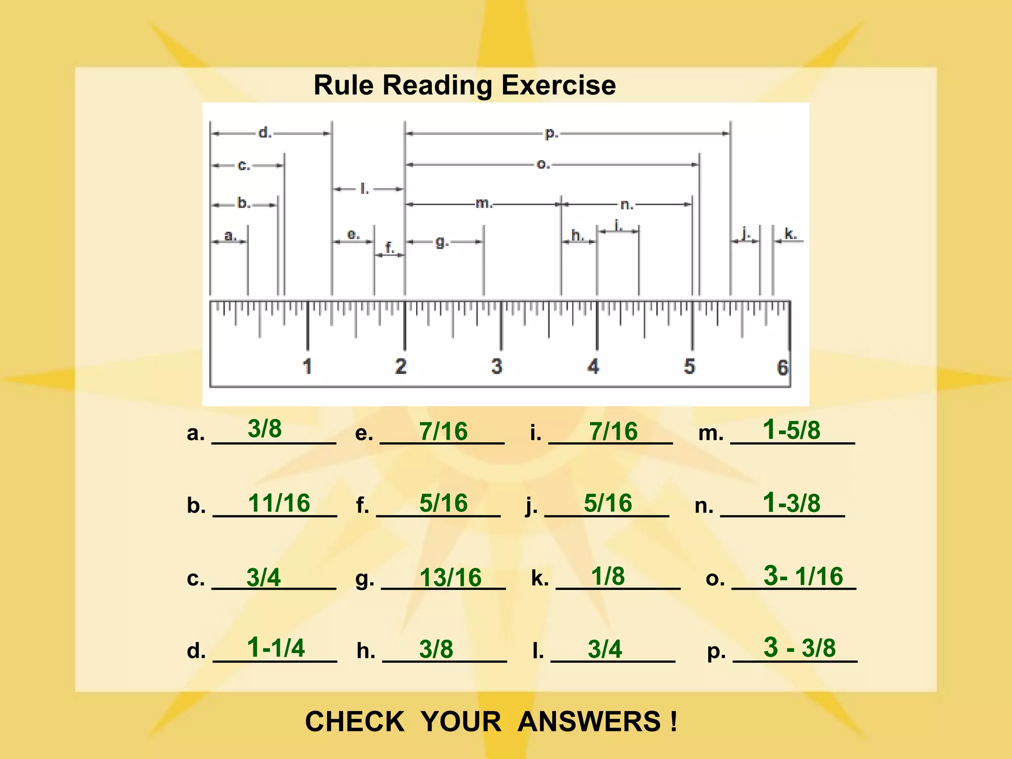 Rule Reading Exercise




      3/8           7/16
a. __________ e. __________         7/16
                              i. __________         1-5/8
                                              m. __________


      11/16         5/16
b. __________ f. __________         5/16
                              j. __________         1-3/8
                                              n. __________


      3/4           13/16
c. __________ g. __________         1/8
                              k. __________         3- 1/16
                                              o. __________


      1-1/4         3/8
d. __________ h. __________         3/4
                              l. __________         3 - 3/8
                                               p. __________


          CHECK YOUR ANSWERS !
 