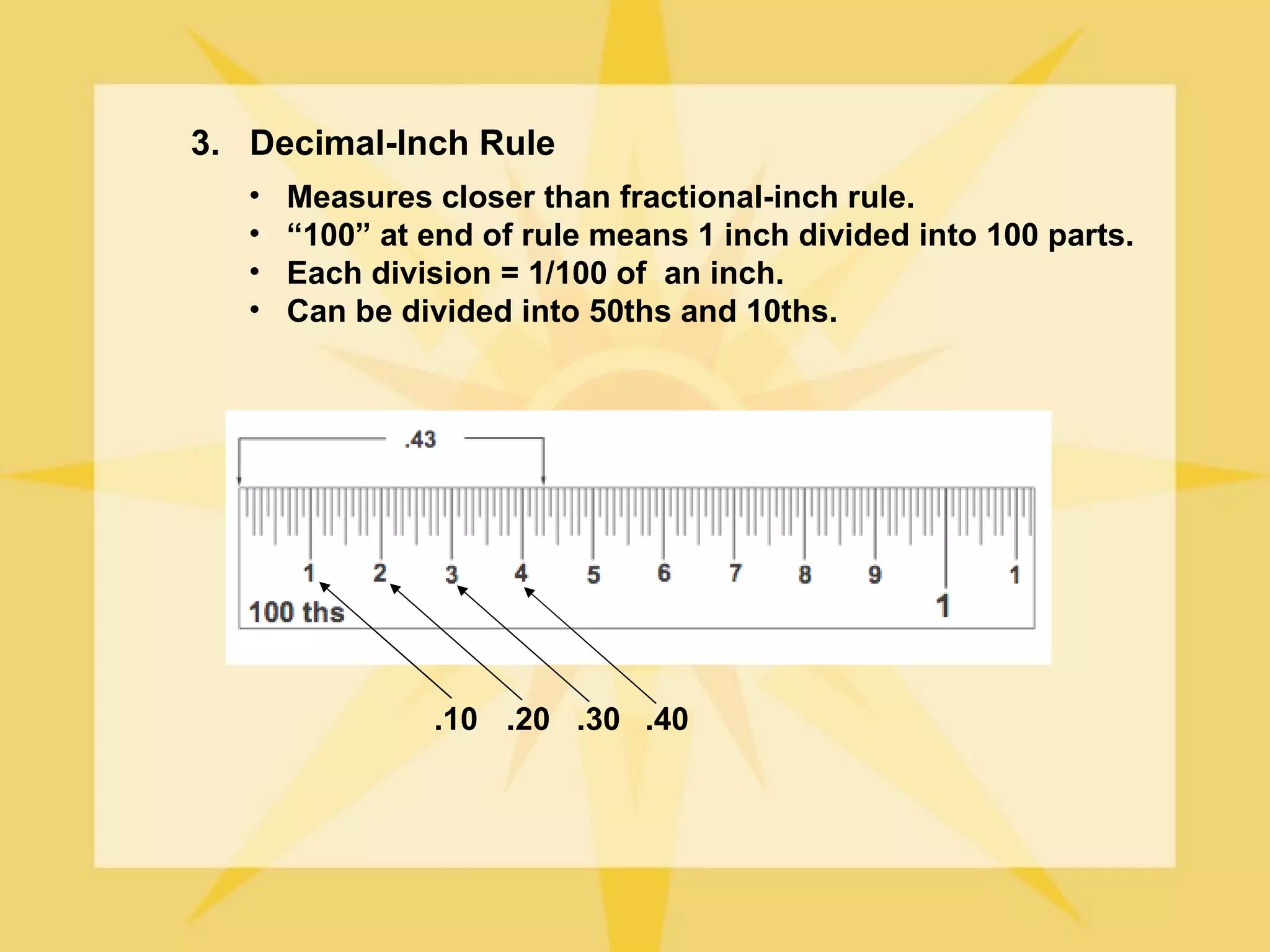 3. Decimal-Inch Rule
   •   Measures closer than fractional-inch rule.
   •   “100” at end of rule means 1 inch divided into 100 parts.
   •   Each division = 1/100 of an inch.
   •   Can be divided into 50ths and 10ths.




                .10 .20 .30 .40
 