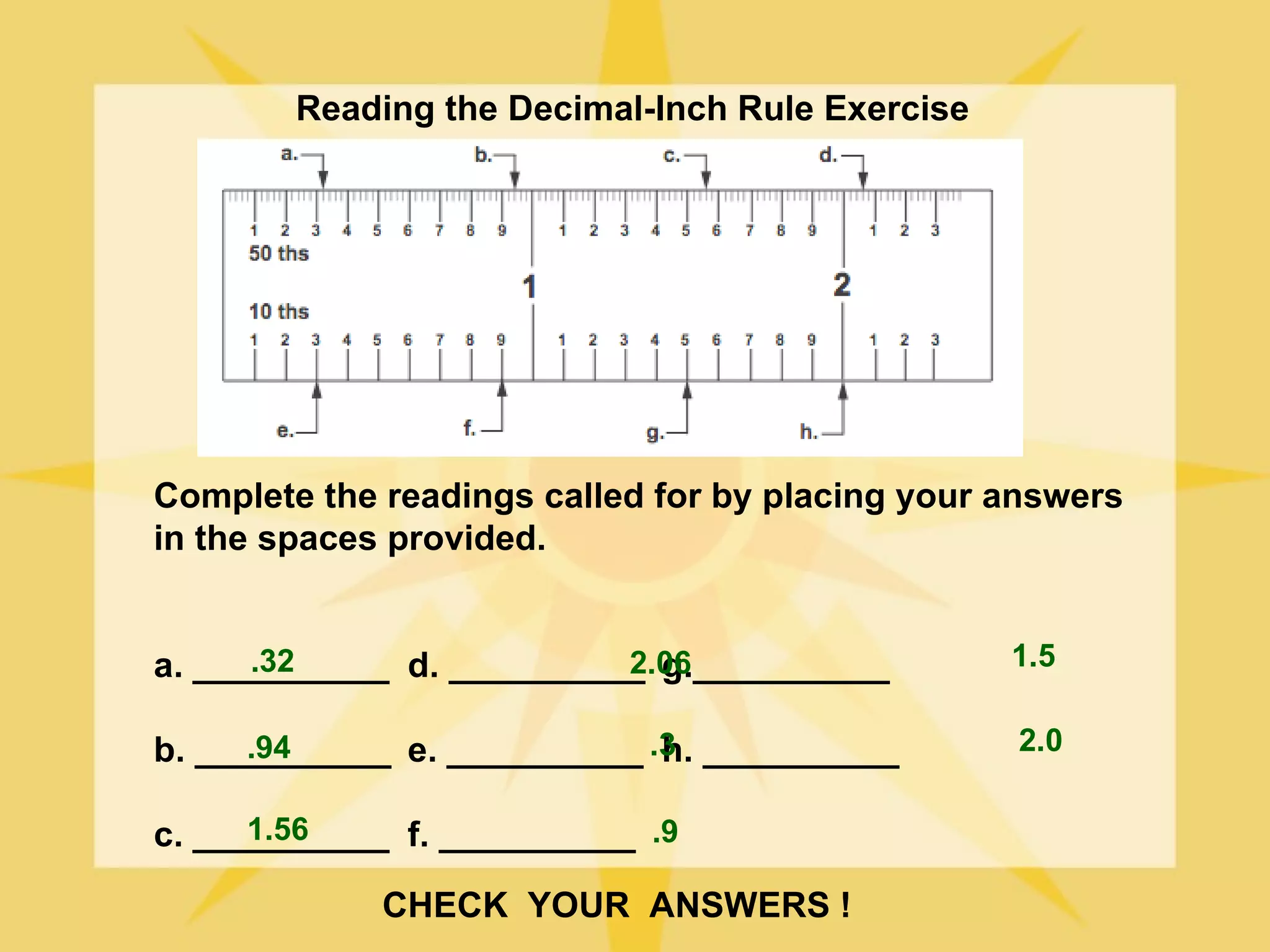 Reading the Decimal-Inch Rule Exercise




Complete the readings called for by placing your answers
in the spaces provided.


      .32                 2.06
a. __________ d. __________ g.__________         1.5


b. __________ e. __________ .3 __________
      .94                    h.                  2.0

      1.56
c. __________ f. __________ .9

             CHECK YOUR ANSWERS !
 