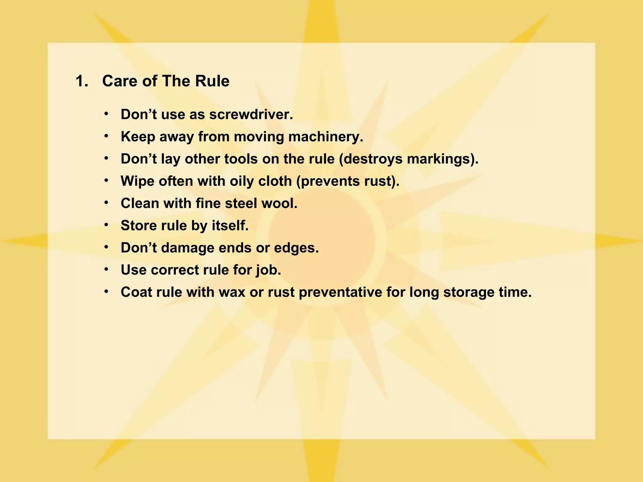 1. Care of The Rule
   • Don’t use as screwdriver.
   • Keep away from moving machinery.
   • Don’t lay other tools on the rule (destroys markings).
   • Wipe often with oily cloth (prevents rust).
   • Clean with fine steel wool.
   • Store rule by itself.
   • Don’t damage ends or edges.
   • Use correct rule for job.
   • Coat rule with wax or rust preventative for long storage time.
 