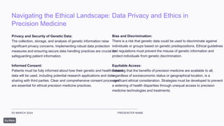 Navigating the Ethical Landscape: Data Privacy and Ethics in
Precision Medicine
03 MARCH 2024 PRESENTER NAME
Privacy and Security of Genetic Data:
The collection, storage, and analysis of genetic information raise
significant privacy concerns. Implementing robust data protection
measures and ensuring secure data handling practices are crucial for
safeguarding patient information.
Informed Consent:
Patients must be fully informed about how their genetic and health-related
data will be used, including potential research applications and data
sharing with third parties. Clear and comprehensive consent processes
are essential for ethical precision medicine practices.
Bias and Discrimination:
There is a risk that genetic data could be used to discriminate against
individuals or groups based on genetic predispositions. Ethical guidelines
and regulations must prevent the misuse of genetic information and
protect individuals from genetic discrimination.
Equitable Access:
Ensuring that the benefits of precision medicine are available to all,
regardless of socioeconomic status or geographical location, is a
significant ethical consideration. Strategies must be developed to prevent
a widening of health disparities through unequal access to precision
medicine technologies and treatments.
 