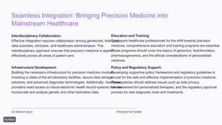 Seamless Integration: Bringing Precision Medicine into
Mainstream Healthcare
03 MARCH 2024 PRESENTER NAME
Interdisciplinary Collaboration:
Effective integration requires collaboration among geneticists, biologists,
data scientists, clinicians, and healthcare administrators. This
interdisciplinary approach ensures that precision medicine is applied
effectively across all areas of patient care.
Infrastructure Development:
Building the necessary infrastructure for precision medicine involves
investing in state-of-the-art laboratory facilities, secure data storage
solutions, and advanced diagnostic technologies. Additionally, healthcare
providers need access to robust electronic health record systems that can
incorporate and analyze genetic and other biomarker data.
Education and Training:
To prepare healthcare professionals for the shift towards precision
medicine, comprehensive education and training programs are essential.
These programs should cover the basics of genomics, bioinformatics,
pharmacogenomics, and the ethical considerations of personalized
medicine.
Policy and Regulatory Support:
Developing supportive policy frameworks and regulatory guidelines is
crucial for the safe and effective implementation of precision medicine.
These policies should address issues such as data privacy,
reimbursement for personalized therapies, and the regulatory approval
process for new diagnostic tools and treatments.
 