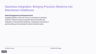 Seamless Integration: Bringing Precision Medicine into
Mainstream Healthcare
03 MARCH 2024 PRESENTER NAME
Patient Engagement and Empowerment:
Engaging patients in their own care is a cornerstone of precision
medicine. Patients should be educated about the benefits and
implications of personalized healthcare, including the importance of
genetic testing and the potential for tailored treatment plans.
 