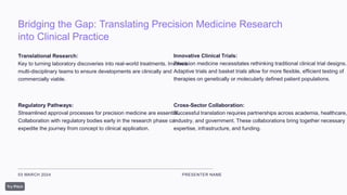 Bridging the Gap: Translating Precision Medicine Research
into Clinical Practice
03 MARCH 2024 PRESENTER NAME
Translational Research:
Key to turning laboratory discoveries into real-world treatments. Involves
multi-disciplinary teams to ensure developments are clinically and
commercially viable.
Regulatory Pathways:
Streamlined approval processes for precision medicine are essential.
Collaboration with regulatory bodies early in the research phase can
expedite the journey from concept to clinical application.
Innovative Clinical Trials:
Precision medicine necessitates rethinking traditional clinical trial designs.
Adaptive trials and basket trials allow for more flexible, efficient testing of
therapies on genetically or molecularly defined patient populations.
Cross-Sector Collaboration:
Successful translation requires partnerships across academia, healthcare,
industry, and government. These collaborations bring together necessary
expertise, infrastructure, and funding.
 