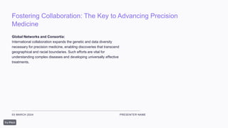 Fostering Collaboration: The Key to Advancing Precision
Medicine
03 MARCH 2024 PRESENTER NAME
Global Networks and Consortia:
International collaboration expands the genetic and data diversity
necessary for precision medicine, enabling discoveries that transcend
geographical and racial boundaries. Such efforts are vital for
understanding complex diseases and developing universally effective
treatments.
 