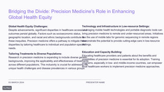 Bridging the Divide: Precision Medicine's Role in Enhancing
Global Health Equity
03 MARCH 2024 PRESENTER NAME
Global Health Equity Challenges:
Despite advancements, significant disparities in healthcare access and
outcomes persist globally. Factors such as socioeconomic status,
geographic location, and racial and ethnic backgrounds contribute to
these inequities. Precision medicine offers a pathway to mitigate these
disparities by tailoring healthcare to individual and population-specific
needs.
Tailoring Treatments to Diverse Populations:
Research in precision medicine is expanding to include diverse genetic
backgrounds, improving the applicability and effectiveness of treatments
across different populations. This inclusivity is crucial for addressing the
unique health challenges and disease prevalences in various groups
Technology and Infrastructure in Low-resource Settings:
Leveraging mobile health technologies and portable diagnostic tools can
bring precision medicine to remote and under-resourced areas. Initiatives
like the use of mobile labs for genomic sequencing in remote regions
demonstrate the potential to provide cutting-edge care in low-resource
settings.
Education and Capacity Building:
Educating healthcare providers and patients about the benefits and
possibilities of precision medicine is essential for its adoption. Training
programs, especially in low- and middle-income countries, can empower
local healthcare workers to implement precision medicine approaches.
 