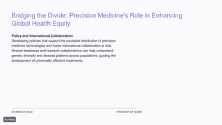 Bridging the Divide: Precision Medicine's Role in Enhancing
Global Health Equity
03 MARCH 2024 PRESENTER NAME
Policy and International Collaboration:
Developing policies that support the equitable distribution of precision
medicine technologies and foster international collaboration is vital.
Shared databases and research collaborations can help understand
genetic diversity and disease patterns across populations, guiding the
development of universally effective treatments.
 