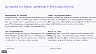 Navigating the Ethical Landscape in Precision Medicine
03 MARCH 2024 PRESENTER NAME
Patient Consent and Autonomy:
Precision medicine's reliance on genetic information raises critical
questions about patient consent. Ensuring informed consent involves
clear communication about how genetic data will be used, stored, and
shared. This includes discussions about potential risks and benefits,
privacy implications, and the possibility of unexpected findings.
Data Privacy and Security:
The collection, storage, and analysis of detailed genetic data necessitate
stringent data privacy and security measures. Developing and enforcing
robust protections against unauthorized access and breaches is essential
to maintaining trust in precision medicine practices.
Genetic Discrimination Concerns:
There is a potential risk of genetic discrimination by employers, insurance
companies, and others based on an individual's genetic information.
Advocating for and enforcing legal protections against such discrimination
is crucial for ethical precision medicine implementation.
Access and Equity:
Ensuring equitable access to the benefits of precision medicine across
different populations and socioeconomic groups addresses concerns
about health disparities. Efforts must focus on reducing barriers to access,
including cost, geographic limitations, and cultural sensitivities.
 