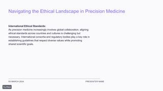 Navigating the Ethical Landscape in Precision Medicine
03 MARCH 2024 PRESENTER NAME
International Ethical Standards:
As precision medicine increasingly involves global collaboration, aligning
ethical standards across countries and cultures is challenging but
necessary. International consortia and regulatory bodies play a key role in
establishing guidelines that respect diverse values while promoting
shared scientific goals.
 