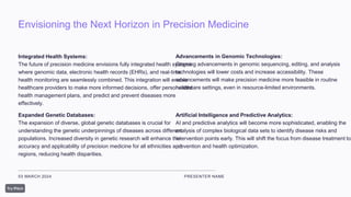 Envisioning the Next Horizon in Precision Medicine
03 MARCH 2024 PRESENTER NAME
Integrated Health Systems:
The future of precision medicine envisions fully integrated health systems
where genomic data, electronic health records (EHRs), and real-time
health monitoring are seamlessly combined. This integration will enable
healthcare providers to make more informed decisions, offer personalized
health management plans, and predict and prevent diseases more
effectively.
Expanded Genetic Databases:
The expansion of diverse, global genetic databases is crucial for
understanding the genetic underpinnings of diseases across different
populations. Increased diversity in genetic research will enhance the
accuracy and applicability of precision medicine for all ethnicities and
regions, reducing health disparities.
Advancements in Genomic Technologies:
Ongoing advancements in genomic sequencing, editing, and analysis
technologies will lower costs and increase accessibility. These
advancements will make precision medicine more feasible in routine
healthcare settings, even in resource-limited environments.
Artificial Intelligence and Predictive Analytics:
AI and predictive analytics will become more sophisticated, enabling the
analysis of complex biological data sets to identify disease risks and
intervention points early. This will shift the focus from disease treatment to
prevention and health optimization.
 