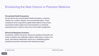 Envisioning the Next Horizon in Precision Medicine
03 MARCH 2024 PRESENTER NAME
Personalized Health Ecosystems:
We will see the rise of personalized health ecosystems, combining
medical care, nutrition, lifestyle, and environmental factors. These
ecosystems will be supported by digital health platforms that provide
personalized health insights and recommendations to individuals,
empowering them to take an active role in their health management.
Ethical and Regulatory Evolution:
As precision medicine advances, ethical and regulatory frameworks will
evolve to address new challenges related to data privacy, consent, and
equity. International collaboration will be key in establishing global
standards that protect individuals while fostering innovation.
 
