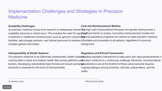 Implementation Challenges and Strategies in Precision
Medicine
03 MARCH 2024 PRESENTER NAME
Scalability Challenges:
As precision medicine moves from research to widespread clinical use,
scalability becomes a critical issue. This includes the need for significant
investment in healthcare infrastructures, such as genomic sequencing
facilities, data storage solutions, and trained personnel to interpret
complex genetic information.
Interoperability of Health Systems:
For precision medicine to be effectively implemented, health systems
must be able to share and analyze health data across platforms and
borders. Developing standardized data formats and secure exchange
protocols is essential for this level of interoperability.
Cost and Reimbursement Models:
The high cost of personalized therapies and genetic testing poses a
significant barrier to access. Innovative reimbursement models and
financial assistance programs are needed to make precision medicine
affordable and accessible to all patients, regardless of economic
background.
Regulatory and Ethical Frameworks:
Adapting regulatory frameworks to keep pace with rapid advancements in
precision medicine is a continuous challenge. Moreover, ensuring ethical
considerations are at the forefront of these advancements requires
ongoing dialogue among scientists, ethicists, policymakers, and the
public.
 