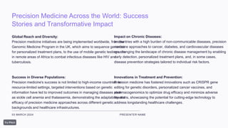 Precision Medicine Across the World: Success
Stories and Transformative Impact
03 MARCH 2024 PRESENTER NAME
Global Reach and Diversity:
Precision medicine initiatives are being implemented worldwide, from the
Genomic Medicine Program in the UK, which aims to sequence genomes
for personalized treatment plans, to the use of mobile genetic testing units
in remote areas of Africa to combat infectious diseases like HIV and
tuberculosis.
Success in Diverse Populations:
Precision medicine's success is not limited to high-income countries. In
resource-limited settings, targeted interventions based on genetic
information have led to improved outcomes in managing diseases such
as sickle cell anemia and thalassemia, demonstrating the adaptability and
efficacy of precision medicine approaches across different genetic
backgrounds and healthcare infrastructures.
Impact on Chronic Diseases:
In countries with a high burden of non-communicable diseases, precision
medicine approaches to cancer, diabetes, and cardiovascular diseases
are changing the landscape of chronic disease management by enabling
early detection, personalized treatment plans, and, in some cases,
disease prevention strategies tailored to individual risk factors.
Innovations in Treatment and Prevention:
Precision medicine has fostered innovations such as CRISPR gene
editing for genetic disorders, personalized cancer vaccines, and
pharmacogenomics to optimize drug efficacy and minimize adverse
reactions, showcasing the potential for cutting-edge technology to
address longstanding healthcare challenges.
 