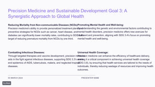 Precision Medicine and Sustainable Development Goal 3: A
Synergistic Approach to Global Health
03 MARCH 2024 PRESENTER NAME
Reducing Mortality from Non-communicable Diseases (NCDs):
Precision medicine's ability to provide personalized treatment plans and
preventive strategies for NCDs such as cancer, heart disease, and
diabetes can significantly lower mortality rates, contributing to SDG 3.4's
target of reducing premature mortality from NCDs by one third.
Combatting Infectious Diseases:
Through targeted therapies and vaccine development, precision medicine
aids in the fight against infectious diseases, supporting SDG 3.3's aim to
end epidemics of AIDS, tuberculosis, malaria, and neglected tropical
diseases.
Promoting Mental Health and Well-being:
By understanding the genetic and environmental factors contributing to
mental health disorders, precision medicine offers new avenues for
treatment and prevention, aligning with SDG 3.4's focus on promoting
mental health and well-being.
Universal Health Coverage:
Precision medicine can enhance the efficiency of healthcare delivery,
making it a critical component in achieving universal health coverage
(SDG 3.8), by ensuring that health services are tailored to the needs of
individuals, thereby reducing wastage of resources and improving health
outcomes.
 