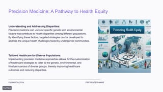 Precision Medicine: A Pathway to Health Equity
03 MARCH 2024 PRESENTER NAME
Understanding and Addressing Disparities:
Precision medicine can uncover specific genetic and environmental
factors that contribute to health disparities among different populations.
By identifying these factors, targeted strategies can be developed to
address the unique health challenges faced by underserved communities.
Tailored Healthcare for Diverse Populations:
Implementing precision medicine approaches allows for the customization
of healthcare strategies to cater to the genetic, environmental, and
lifestyle nuances of diverse groups, thereby improving healthcare
outcomes and reducing disparities.
 