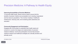 Precision Medicine: A Pathway to Health Equity
03 MARCH 2024 PRESENTER NAME
Improving Accessibility to Precision Medicine:
To promote health equity, efforts must be made to ensure that the
benefits of precision medicine are accessible to all, including marginalized
and low-resource populations. This involves investing in healthcare
infrastructure, reducing costs, and increasing public awareness and
education.
Community Engagement and Participation:
Engaging with communities to understand their health needs and
concerns is crucial in the design and implementation of precision
medicine initiatives. Community participation ensures that precision
medicine research and healthcare strategies are culturally sensitive and
ethically sound.
 