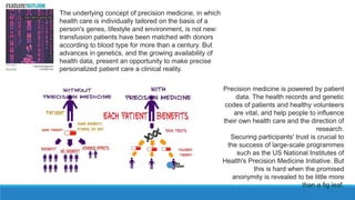 The underlying concept of precision medicine, in which
health care is individually tailored on the basis of a
person's genes, lifestyle and environment, is not new:
transfusion patients have been matched with donors
according to blood type for more than a century. But
advances in genetics, and the growing availability of
health data, present an opportunity to make precise
personalized patient care a clinical reality.
Precision medicine is powered by patient
data. The health records and genetic
codes of patients and healthy volunteers
are vital, and help people to influence
their own health care and the direction of
research.
Securing participants' trust is crucial to
the success of large-scale programmes
such as the US National Institutes of
Health's Precision Medicine Initiative. But
this is hard when the promised
anonymity is revealed to be little more
than a fig leaf.
 