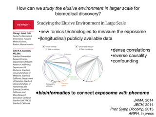 Studying the Elusive Environment in Large Scale
Itispossiblethatmorethan50%ofcomplexdiseaserisk
isattributedtodifferencesinanindividual’senvironment.1
Airpollution,smoking,anddietaredocumentedenviron-
mental factors affecting health, yet these factors are but
a fraction of the “exposome,” the totality of the exposure
loadoccurringthroughoutaperson’slifetime.1
Investigat-
ing one or a handful of exposures at a time has led to a
highly fragmented literature of epidemiologic associa-
tions. Much of that literature is not reproducible, and se-
lectivereportingmaybeamajorreasonforthelackofre-
producibility. A new model is required to discover
environmental exposures associated with disease while
mitigating possibilities of selective reporting.
Toremedythelackofreproducibilityandconcernsof
validity, multiple personal exposures can be assessed si-
multaneously in terms of their association with a condi-
tion or disease of interest; the strongest associations can
then be tentatively validated in independent data sets
(eg, as done in references 2 and 3).2,3
The main advan-
tages of this process include the ability to search the list
ofexposuresandadjustformultiplicitysystematicallyand
reportalltheprobedassociationsinsteadofonlythemost
significant results. The term “environment-wide associa-
tion studies” (EWAS) has been used to describe this ap-
proach (an analogy to genome-wide association stud-
ies).Forexample,Wangetal4
screenedmorethan2000
chemicalsinserumtodiscoverendogenousexposuresas-
sociated with risk for cardiovascular disease.
Therearenotablehurdlesinanalyzing“big”environ-
mental data. These same problems affect epidemiology
of1-risk-factor-at-a-time,butinEWAStheirprevalencebe-
comes more clearly manifest at large scale. When study-
the EWAS vantage point, intervening on β-carotene
(Figure, D) seems a futile exercise given its complex rela-
tionship with other nutrients and pollutants.
Giventhiscomplexity,howcanstudiesofenvironmen-
talriskmoveforward?First,EWASanalysesshouldbeap-
pliedtomultipledatasets,andconsistencycanbeformally
examinedforallassessedcorrelations.Second,thetempo-
ral relationship between exposure and changes in health
parametersmayofferhelpfulhintsaboutwhichofthesig-
nalsaremorethansimplecorrelations.Third,standardized
adjustedanalyses,inwhichadjustmentsareperformedsys-
tematicallyandinthesamewayacrossmultipledatasets,
may also help. This is in stark contrast with the current
model,wherebymostepidemiologicstudiesusesingledata
setswithoutreplicationaswellasnon–time-dependentas-
sessments,andreportedadjustmentsaremarkedlydiffer-
entacrossreportsanddatasets,eventhoseperformedby
thesameteam(differentapproachesincreasevaliditybut
mustbereconciledandassimilated).
However, eventually for most environmental cor-
relates,theremaybeunsurpassabledifficultyestablish-
ing potential causal inferences based on observational
data alone. Factors that seem protective may some-
times be tested in randomized trials. The complexity of
the multiple correlations also highlights the challenge
thatinterveningtomodify1putativeriskfactoralsomay
inadvertently affect multiple other correlated factors.
Even when a seemingly simple intervention is tested in
randomizedtrials(affectingasingleriskfactoramongthe
manycorrelations),theinterventionisnotreallysimple.
In essence what is tested are multiple perturbations of
factors correlated with the one targeted for interven-
VIEWPOINT
Chirag J. Patel, PhD
Center for Biomedical
Informatics, Harvard
Medical School,
Boston, Massachusetts.
John P. A. Ioannidis,
MD, DSc
Stanford Prevention
Research Center,
Department of Health
Research and Policy,
Department of
Medicine, Stanford
University School of
Medicine, Stanford,
California, Department
of Statistics, Stanford
University School of
Humanities and
Sciences, Stanford,
California, and
Meta-Research
Innovation Center at
Stanford (METRICS),
Stanford, California.
Opinion
JAMA, 2014
JECH, 2014
Proc Symp Biocomp, 2015
ARPH, in press
How can we study the elusive environment in larger scale for
biomedical discovery?
Studying the Elusive Environment in Large Scale
Itispossiblethatmorethan50%ofcomplexdiseaserisk
isattributedtodifferencesinanindividual’senvironment.1
Airpollution,smoking,anddietaredocumentedenviron-
mental factors affecting health, yet these factors are but
a fraction of the “exposome,” the totality of the exposure
loadoccurringthroughoutaperson’slifetime.1
Investigat-
ing one or a handful of exposures at a time has led to a
highly fragmented literature of epidemiologic associa-
tions. Much of that literature is not reproducible, and se-
lectivereportingmaybeamajorreasonforthelackofre-
producibility. A new model is required to discover
environmental exposures associated with disease while
mitigating possibilities of selective reporting.
Toremedythelackofreproducibilityandconcernsof
validity, multiple personal exposures can be assessed si-
multaneously in terms of their association with a condi-
tion or disease of interest; the strongest associations can
then be tentatively validated in independent data sets
(eg, as done in references 2 and 3).2,3
The main advan-
tages of this process include the ability to search the list
ofexposuresandadjustformultiplicitysystematicallyand
reportalltheprobedassociationsinsteadofonlythemost
significant results. The term “environment-wide associa-
tion studies” (EWAS) has been used to describe this ap-
the EWAS vantage point, intervening on β-carotene
(Figure, D) seems a futile exercise given its complex rela-
tionship with other nutrients and pollutants.
Giventhiscomplexity,howcanstudiesofenvironmen-
talriskmoveforward?First,EWASanalysesshouldbeap-
pliedtomultipledatasets,andconsistencycanbeformally
examinedforallassessedcorrelations.Second,thetempo-
ral relationship between exposure and changes in health
parametersmayofferhelpfulhintsaboutwhichofthesig-
nalsaremorethansimplecorrelations.Third,standardized
adjustedanalyses,inwhichadjustmentsareperformedsys-
tematicallyandinthesamewayacrossmultipledatasets
may also help. This is in stark contrast with the current
model,wherebymostepidemiologicstudiesusesingledata
setswithoutreplicationaswellasnon–time-dependentas-
sessments,andreportedadjustmentsaremarkedlydiffer-
entacrossreportsanddatasets,eventhoseperformedby
thesameteam(differentapproachesincreasevaliditybut
mustbereconciledandassimilated).
However, eventually for most environmental cor-
relates,theremaybeunsurpassabledifficultyestablish-
ing potential causal inferences based on observationa
data alone. Factors that seem protective may some-
times be tested in randomized trials. The complexity of
VIEWPOINT
Chirag J. Patel, PhD
Center for Biomedical
Informatics, Harvard
Medical School,
Boston, Massachusetts.
John P. A. Ioannidis,
MD, DSc
Stanford Prevention
Research Center,
Department of Health
Research and Policy,
Department of
Medicine, Stanford
University School of
Medicine, Stanford,
California, Department
of Statistics, Stanford
University School of
Humanities and
Sciences, Stanford,
California, and
Meta-Research
Innovation Center at
Stanford (METRICS),
Stanford, California.
Opinion
High-throughputascertainmentofendogenousindicatorsofen-
vironmentalexposurethatmayreflecttheexposomeincreasinglyat-
tractattention,andtheirperformanceneedstobecarefullyevaluated.
These include chemical detection of indicators of exposure through
metabolomics, proteomics, and biosensors.7
Eventually, patterns of
US federally funded gene expression experiment data be d
itedinpublicrepositoriessuchastheGeneExpressionOmnibu
repositoryhasbeeninstrumentalindevelopmentoftechnolo
measurement of gene expression, data standardization, and
ofdatafordiscovery.JustaswiththeGeneExpressionOmnib
Figure. Correlation Interdependency Globes for 4 Environmental Exposures (Cotinine, Mercury, Cadmium, Trans-β-Carotene) in National Healt
Nutrition Examination Survey (NHANES) Participants, 2003-2004
A Serum cotinine B Serum total mercury C Serum cadmium D Serum trans-β-carotene
37 Total correlations 42 Total correlations 68 Total correlations 68 Total correlations
Negative correlation Positive correl
Infectious
agents
Pollutants
Nutrients
and vitamins
Demographic
attributes
Eachcorrelationinterdependencyglobeincludes317environmentalexposures
representedbythenodesaroundtheperipheryoftheglobe.Pairwisecorrelations
aredepictedbyedges(lines)betweenthenodeofinterest(arrowhead)andother
nodes.Correlationswithabsolutevaluesexceeding0.2areshown(stronge
Thesizeofeachnodeisproportionaltothenumberofedgesforanode,and
thicknessofeachedgeindicatesthemagnitudeofthecorrelation.
Opinion Viewpoint
•bioinformatics to connect exposome with phenome
•new ‘omics technologies to measure the exposome
•dense correlations

•reverse causality
•confounding
•(longitudinal) publicly available data
 