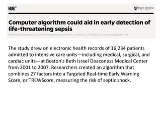 The study drew on electronic health records of 16,234 patients
admitted to intensive care units—including medical, surgical, and
cardiac units—at Boston's Beth Israel Deaconess Medical Center
from 2001 to 2007. Researchers created an algorithm that
combines 27 factors into a Targeted Real-time Early Warning
Score, or TREWScore, measuring the risk of septic shock.
 