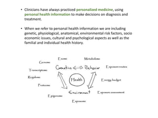 • Clinicians have always practiced personalized medicine, using
personal health information to make decisions on diagnosis and
treatment.
• When we refer to personal health information we are including
genetic, physiological, anatomical, environmental risk factors, socio
economic issues, cultural and psychological aspects as well as the
familial and individual health history.
 
