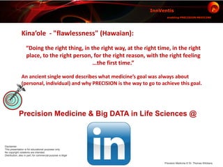 Precision Medicine & Big DATA in Life Sciences @
InnVentis
enabling PRECISION MEDICINE
Precision Medicine © Dr. Thomas Wilckens
Disclaimer:
This presentation is for educational purposes only.
No copyright violations are intended.
Distribution, also in part, for commercial purpose is illigal
Kina’ole - "flawlessness" (Hawaian):
“Doing the right thing, in the right way, at the right time, in the right
place, to the right person, for the right reason, with the right feeling
…the first time.”
An ancient single word describes what medicine’s goal was always about
(personal, individual) and why PRECISION is the way to go to achieve this goal.
 