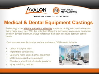 Medical & Dental Equipment Castings
Technology in the medical and dental industries advances rapidly, with new innovations
being made every day. With this potentially lifesaving technology comes new equipment
and new devices that must always function at their peak to ensure optimum patient
health.
Cast parts we manufacture for medical and dental OEMs are included in:
• Dental & surgical tools
• Implantable components
• Operating room tables & other equipment
• MRI machines & X-ray equipment
• Stretchers, wheelchairs & similar products
• Injury stabilizing devices
 