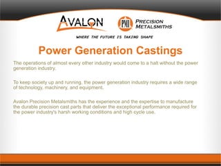 Power Generation Castings
The operations of almost every other industry would come to a halt without the power
generation industry.
To keep society up and running, the power generation industry requires a wide range
of technology, machinery, and equipment.
Avalon Precision Metalsmiths has the experience and the expertise to manufacture
the durable precision cast parts that deliver the exceptional performance required for
the power industry's harsh working conditions and high cycle use.
 