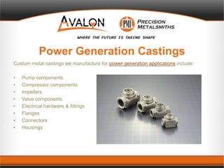 Power Generation Castings
Custom metal castings we manufacture for power generation applications include:
• Pump components
• Compressor components
• Impellers
• Valve components
• Electrical hardware & fittings
• Flanges
• Connectors
• Housings
 