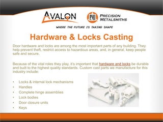 Hardware & Locks Casting
Door hardware and locks are among the most important parts of any building. They
help prevent theft, restrict access to hazardous areas, and, in general, keep people
safe and secure.
Because of the vital roles they play, it’s important that hardware and locks be durable
and built to the highest quality standards. Custom cast parts we manufacture for this
industry include:
• Locks & internal lock mechanisms
• Handles
• Complete hinge assemblies
• Lock bodies
• Door closure units
• Keys
 