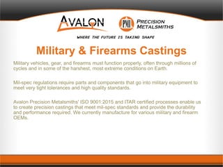 Military & Firearms Castings
Military vehicles, gear, and firearms must function properly, often through millions of
cycles and in some of the harshest, most extreme conditions on Earth.
Mil-spec regulations require parts and components that go into military equipment to
meet very tight tolerances and high quality standards.
Avalon Precision Metalsmiths' ISO 9001:2015 and ITAR certified processes enable us
to create precision castings that meet mil-spec standards and provide the durability
and performance required. We currently manufacture for various military and firearm
OEMs.
 