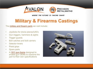 Military & Firearms Castings
The military and firearm parts we cast include:
• Joysticks for drone planes/UAVs
• Gun triggers, hammers & sights
• Trigger guards
• Bolt catches and bolt carriers
• Selector levers
• Pistol grips
• Spare parts
• A 1911 gun frame designed to
enable gun OEMs to machine the
part to their own specifications
 