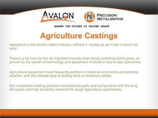 Agriculture Castings
Agriculture is the world’s oldest industry; without it, society as we know it would not
exist.
There’s a lot more to this all-important industry than simply watching plants grow, as
proven by the wealth of technology and equipment involved in day-to-day operations.
Agricultural equipment must frequently perform in harsh environments and extreme
weather, with the ultimate goal of putting food on America's tables.
Our investment casting process manufactures parts and components with the long
life cycles and high durability essential for tough agricultural applications.
 