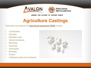 Agriculture Castings
Cast parts we produce for agricultural equipment OEMs include:
• Turnbuckles
• Clevises
• Rototiller tines
• Vehicle hardware
• Manifolds
• Housings
• Valve parts
• Brackets
• Covers
• Implement parts and hardware
 